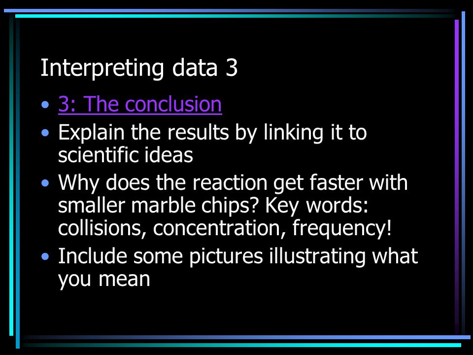 Interpreting data 3 3: The conclusion Explain the results by linking it to scientific ideas Why does the reaction get faster with smaller marble chips.
