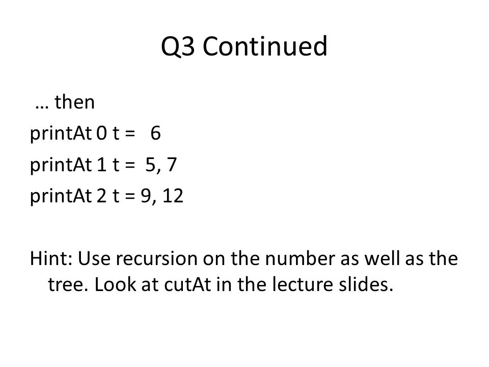 Q3 Continued … then printAt 0 t = 6 printAt 1 t = 5, 7 printAt 2 t = 9, 12 Hint: Use recursion on the number as well as the tree.
