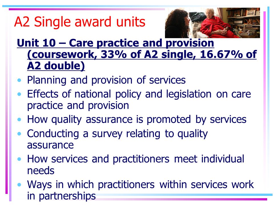A2 Single award units Unit 10 – Care practice and provision (coursework, 33% of A2 single, 16.67% of A2 double) Planning and provision of services Effects of national policy and legislation on care practice and provision How quality assurance is promoted by services Conducting a survey relating to quality assurance How services and practitioners meet individual needs Ways in which practitioners within services work in partnerships