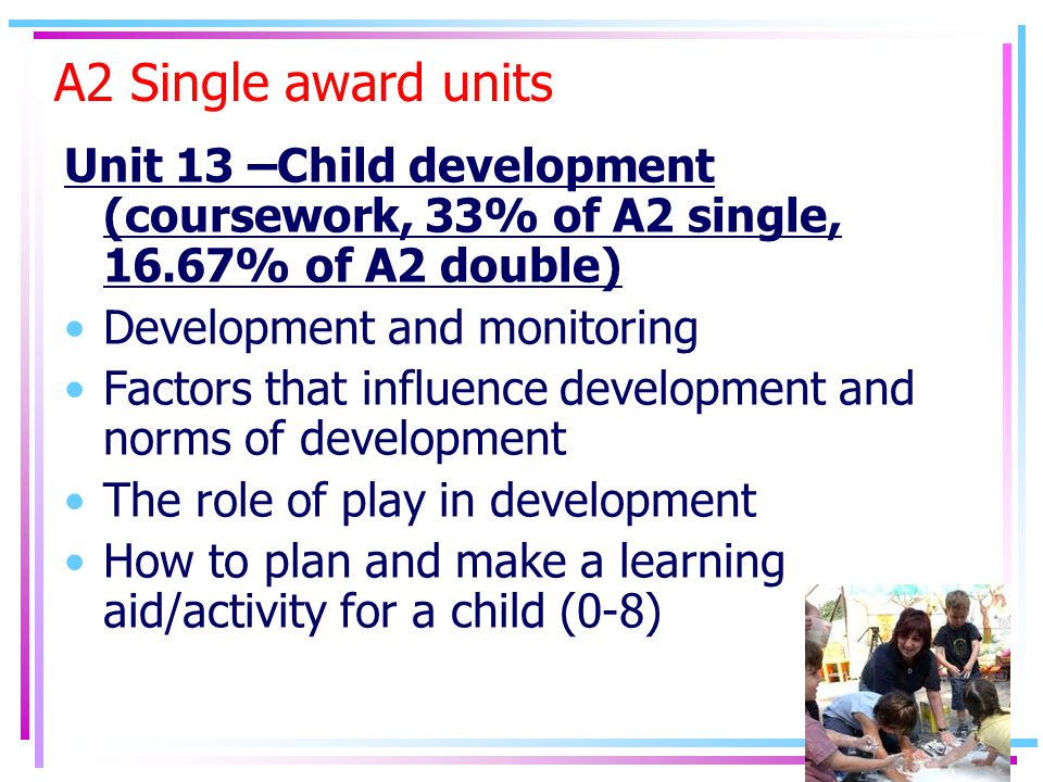 A2 Single award units Unit 13 –Child development (coursework, 33% of A2 single, 16.67% of A2 double) Development and monitoring Factors that influence development and norms of development The role of play in development How to plan and make a learning aid/activity for a child (0-8)