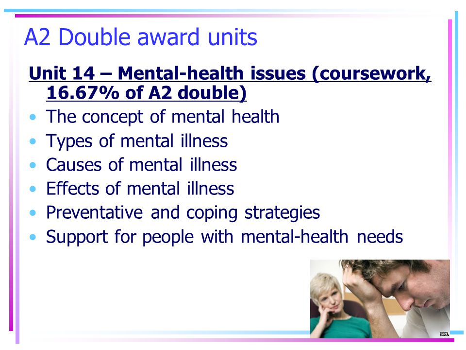 A2 Double award units Unit 14 – Mental-health issues (coursework, 16.67% of A2 double) The concept of mental health Types of mental illness Causes of mental illness Effects of mental illness Preventative and coping strategies Support for people with mental-health needs