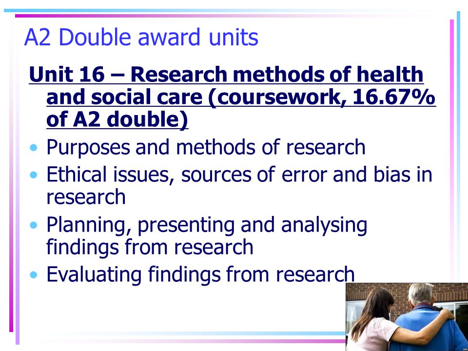 A2 Double award units Unit 16 – Research methods of health and social care (coursework, 16.67% of A2 double) Purposes and methods of research Ethical issues, sources of error and bias in research Planning, presenting and analysing findings from research Evaluating findings from research