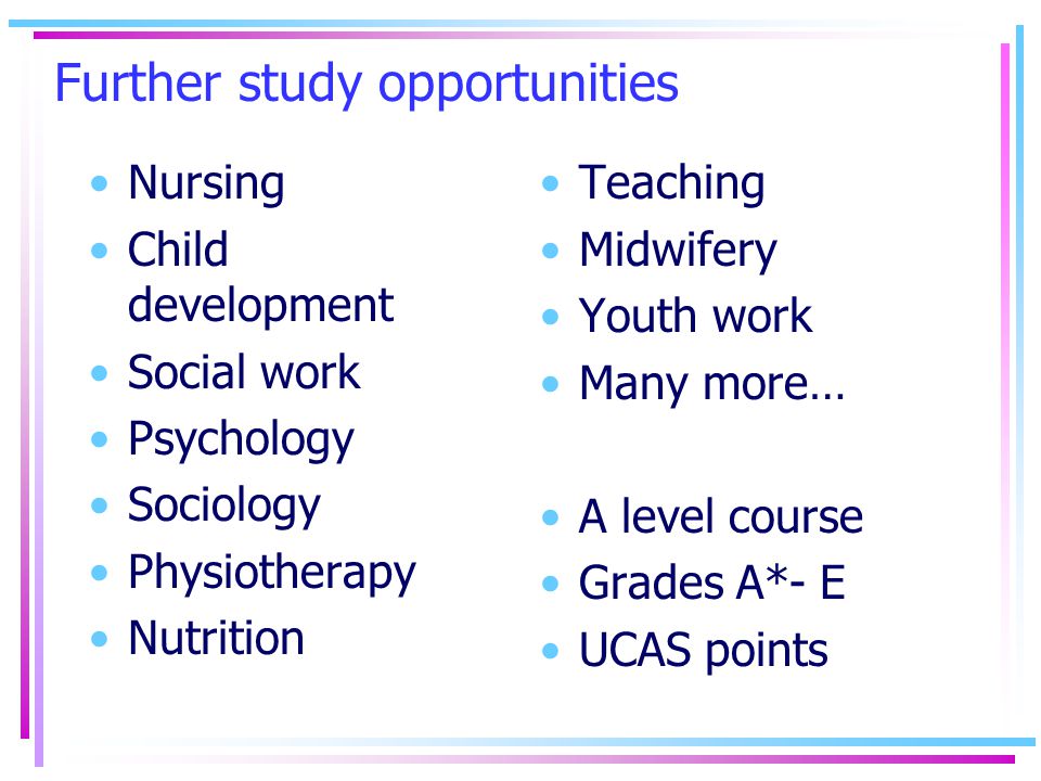 Further study opportunities Nursing Child development Social work Psychology Sociology Physiotherapy Nutrition Teaching Midwifery Youth work Many more… A level course Grades A*- E UCAS points