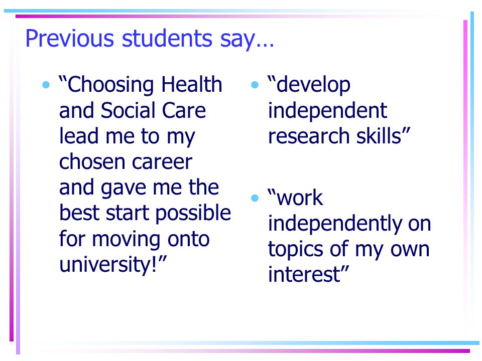 Previous students say… Choosing Health and Social Care lead me to my chosen career and gave me the best start possible for moving onto university! develop independent research skills work independently on topics of my own interest