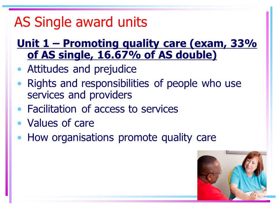 AS Single award units Unit 1 – Promoting quality care (exam, 33% of AS single, 16.67% of AS double) Attitudes and prejudice Rights and responsibilities of people who use services and providers Facilitation of access to services Values of care How organisations promote quality care