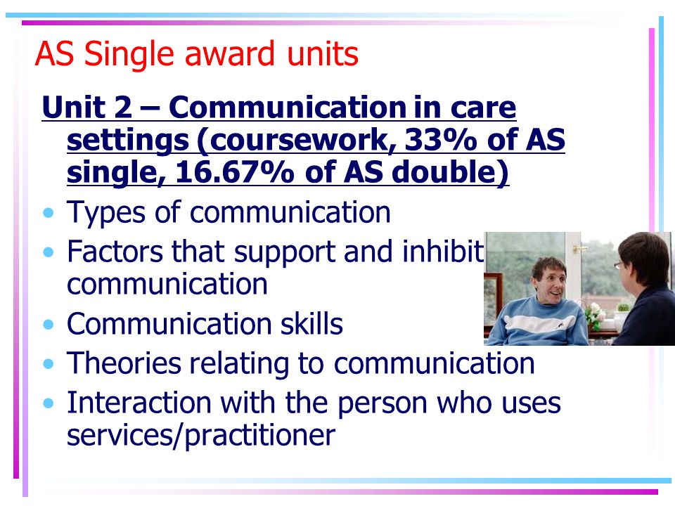 AS Single award units Unit 2 – Communication in care settings (coursework, 33% of AS single, 16.67% of AS double) Types of communication Factors that support and inhibit communication Communication skills Theories relating to communication Interaction with the person who uses services/practitioner