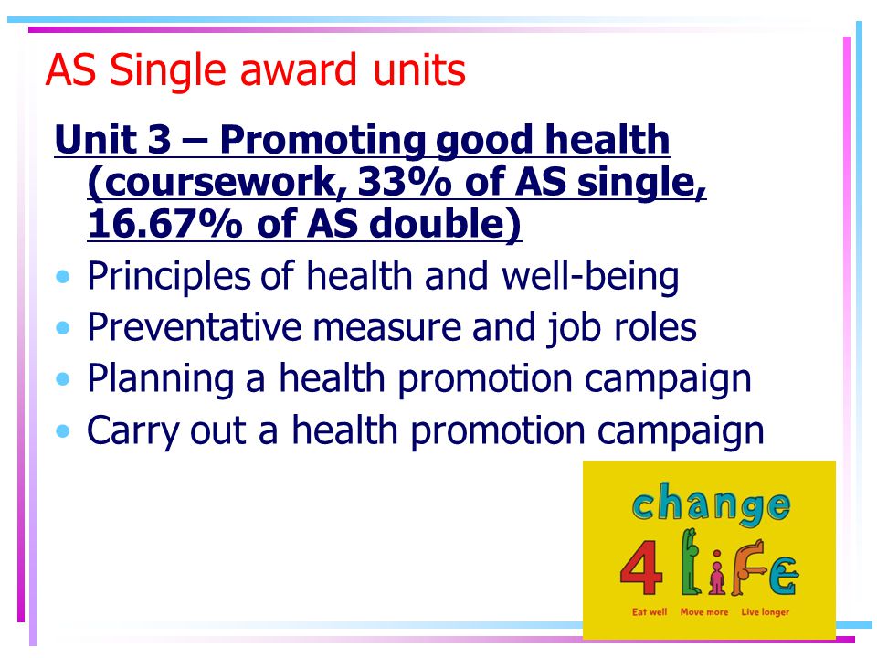 AS Single award units Unit 3 – Promoting good health (coursework, 33% of AS single, 16.67% of AS double) Principles of health and well-being Preventative measure and job roles Planning a health promotion campaign Carry out a health promotion campaign