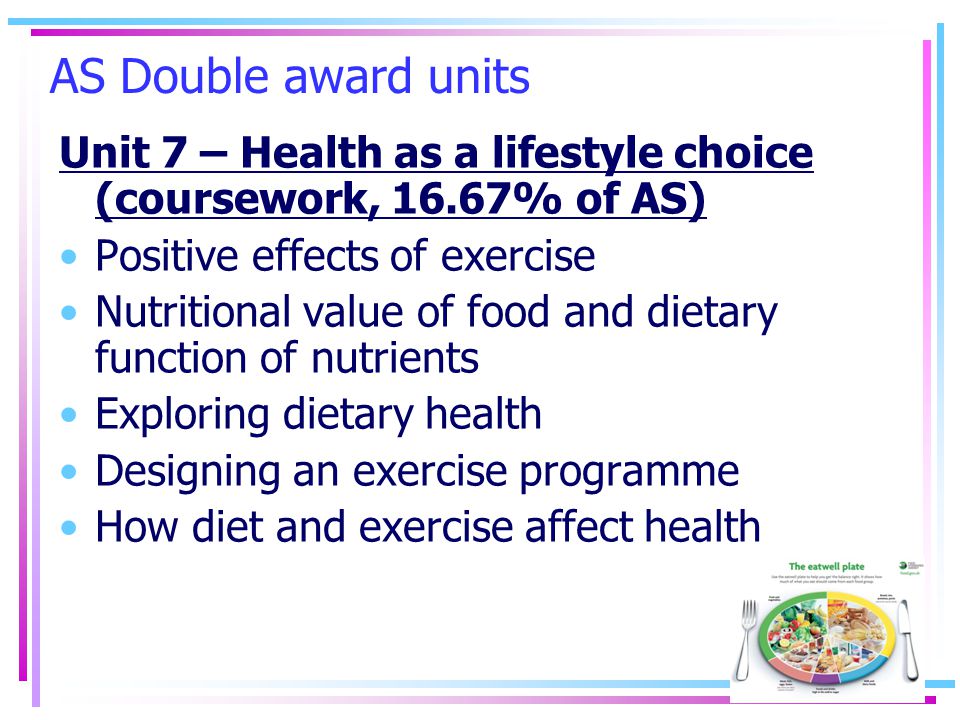 AS Double award units Unit 7 – Health as a lifestyle choice (coursework, 16.67% of AS) Positive effects of exercise Nutritional value of food and dietary function of nutrients Exploring dietary health Designing an exercise programme How diet and exercise affect health