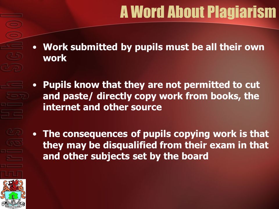 A Word About Plagiarism Work submitted by pupils must be all their own work Pupils know that they are not permitted to cut and paste/ directly copy work from books, the internet and other source The consequences of pupils copying work is that they may be disqualified from their exam in that and other subjects set by the board