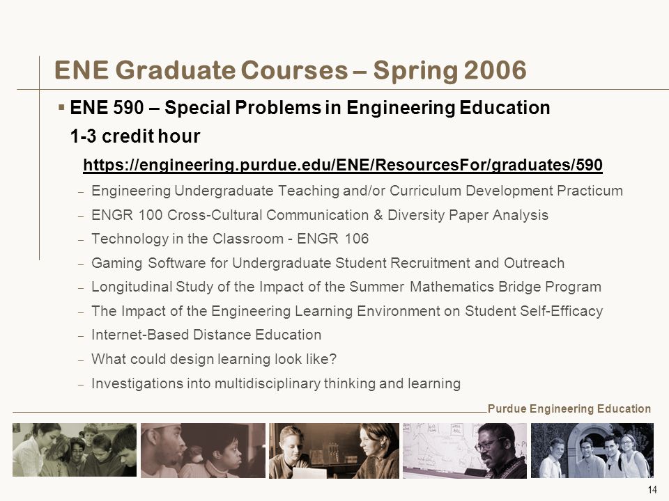 14 ENE Graduate Courses – Spring 2006  ENE 590 – Special Problems in Engineering Education 1-3 credit hour   – Engineering Undergraduate Teaching and/or Curriculum Development Practicum – ENGR 100 Cross-Cultural Communication & Diversity Paper Analysis – Technology in the Classroom - ENGR 106 – Gaming Software for Undergraduate Student Recruitment and Outreach – Longitudinal Study of the Impact of the Summer Mathematics Bridge Program – The Impact of the Engineering Learning Environment on Student Self-Efficacy – Internet-Based Distance Education – What could design learning look like.