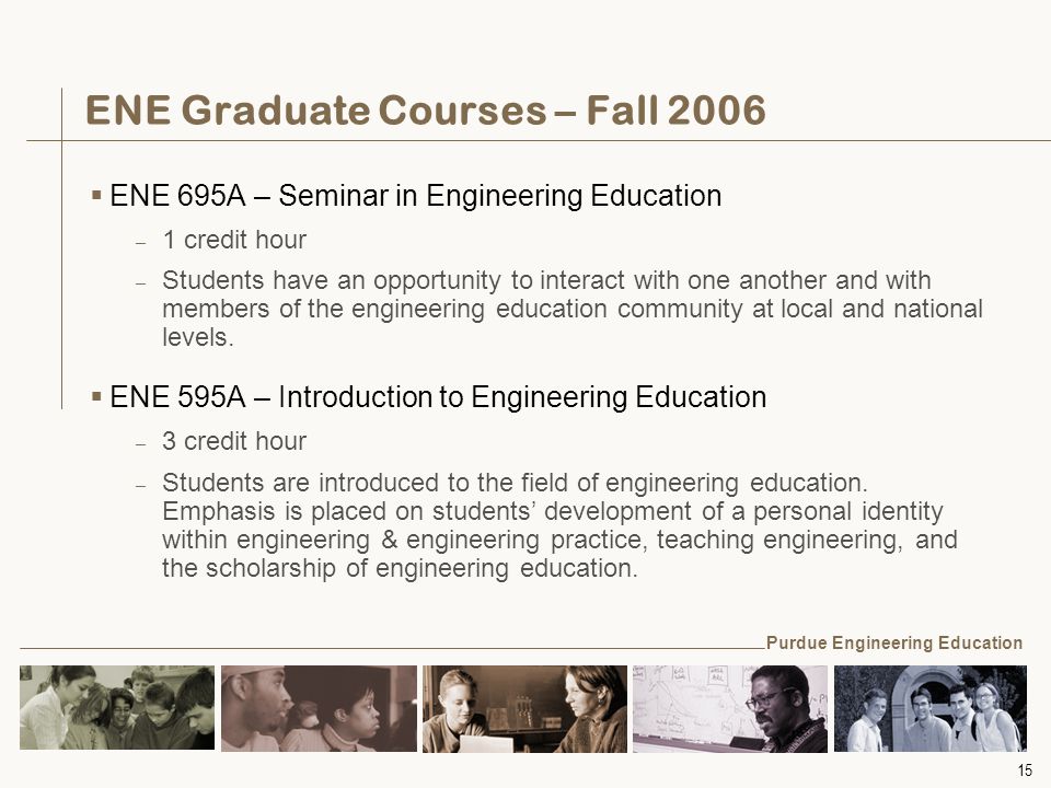 15 ENE Graduate Courses – Fall 2006  ENE 695A – Seminar in Engineering Education – 1 credit hour – Students have an opportunity to interact with one another and with members of the engineering education community at local and national levels.