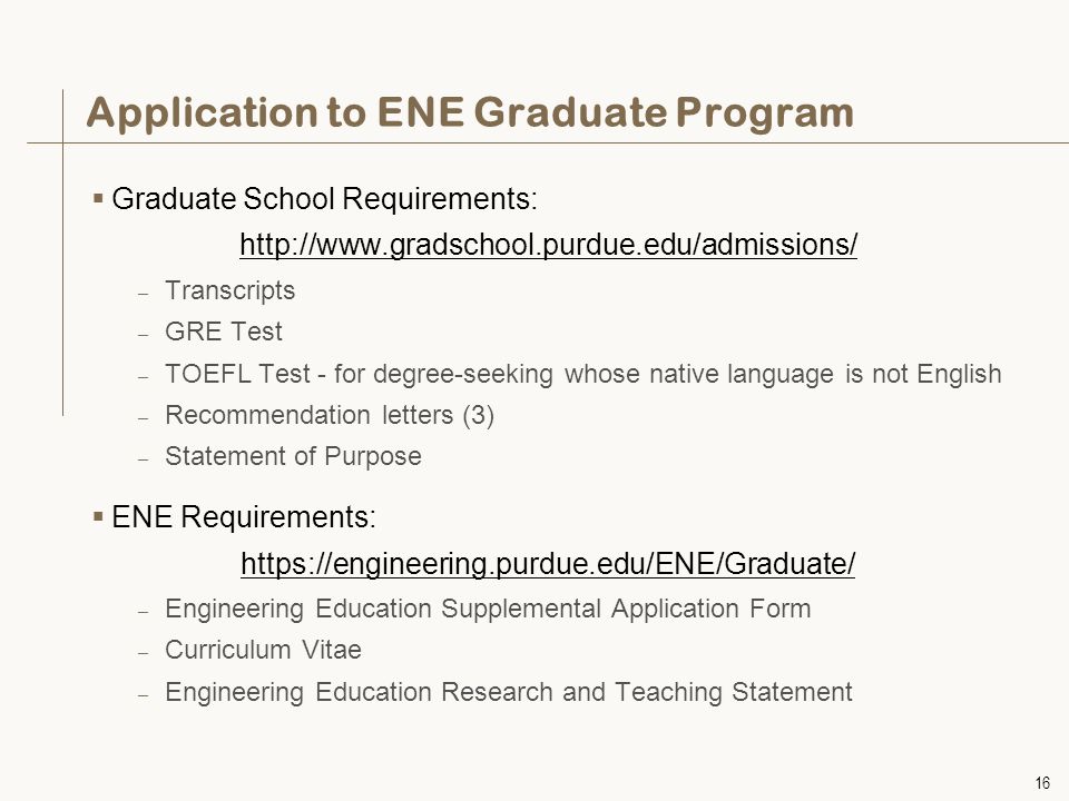 16 Application to ENE Graduate Program  Graduate School Requirements:   – Transcripts – GRE Test – TOEFL Test - for degree-seeking whose native language is not English – Recommendation letters (3) – Statement of Purpose  ENE Requirements:   – Engineering Education Supplemental Application Form – Curriculum Vitae – Engineering Education Research and Teaching Statement