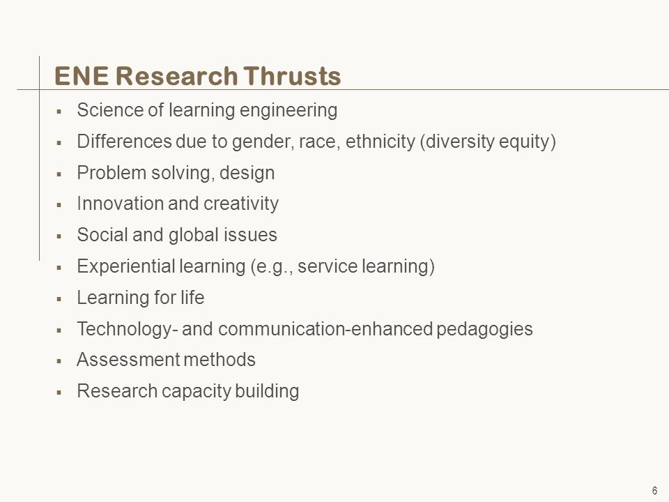6 ENE Research Thrusts  Science of learning engineering  Differences due to gender, race, ethnicity (diversity equity)  Problem solving, design  Innovation and creativity  Social and global issues  Experiential learning (e.g., service learning)  Learning for life  Technology- and communication-enhanced pedagogies  Assessment methods  Research capacity building