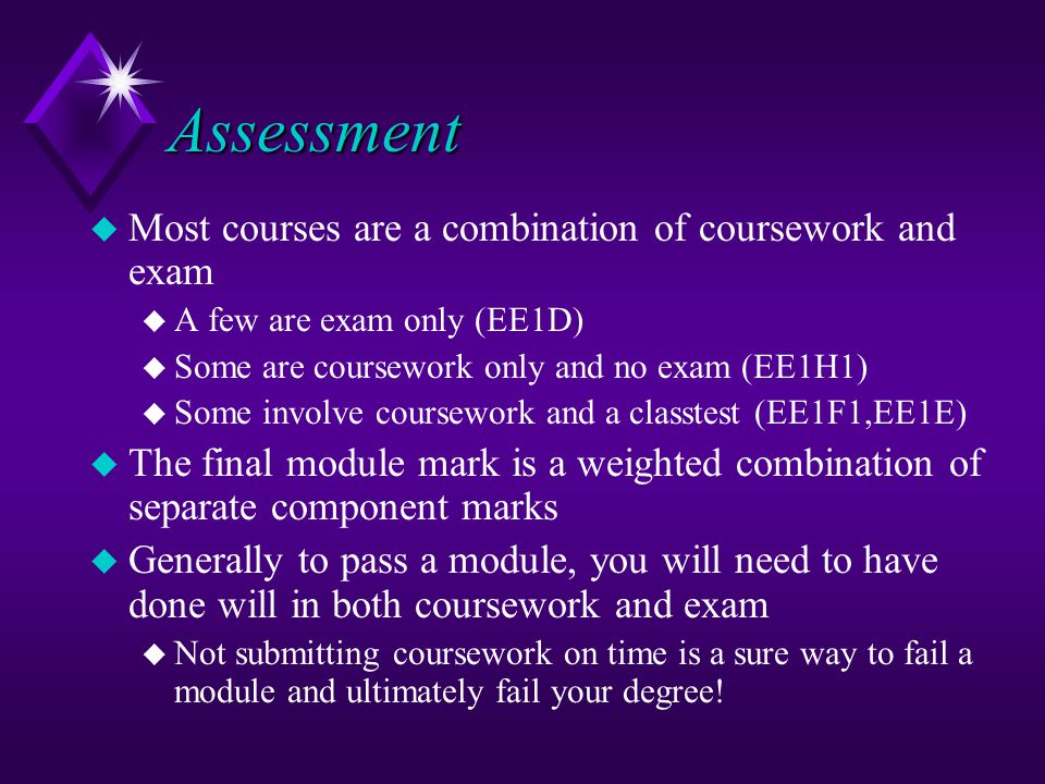 Assessment u Most courses are a combination of coursework and exam u A few are exam only (EE1D) u Some are coursework only and no exam (EE1H1) u Some involve coursework and a classtest (EE1F1,EE1E) u The final module mark is a weighted combination of separate component marks u Generally to pass a module, you will need to have done will in both coursework and exam u Not submitting coursework on time is a sure way to fail a module and ultimately fail your degree!