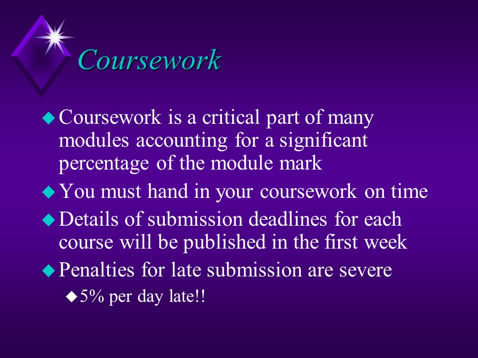 Coursework u Coursework is a critical part of many modules accounting for a significant percentage of the module mark u You must hand in your coursework on time u Details of submission deadlines for each course will be published in the first week u Penalties for late submission are severe u 5% per day late!!