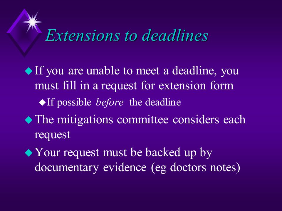 Extensions to deadlines u If you are unable to meet a deadline, you must fill in a request for extension form u If possible before the deadline u The mitigations committee considers each request u Your request must be backed up by documentary evidence (eg doctors notes)