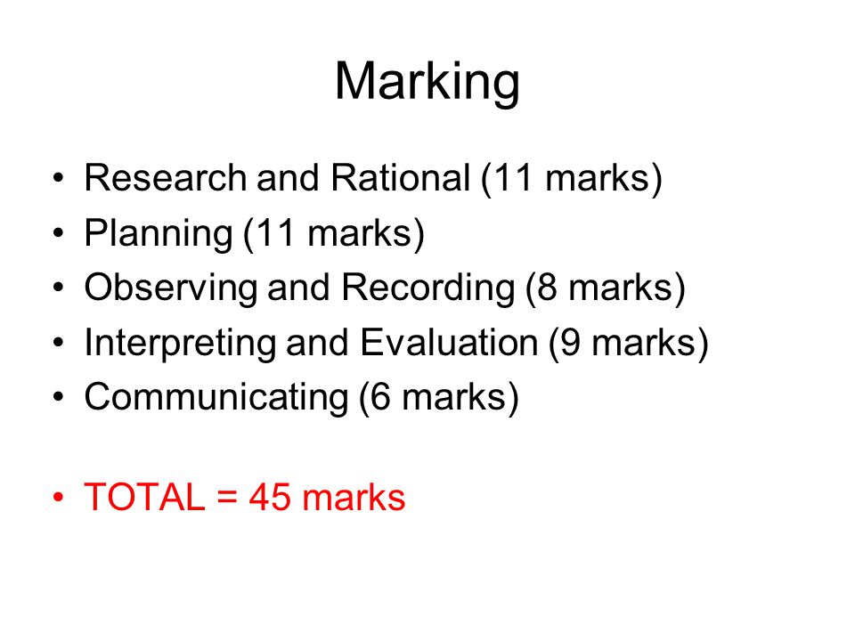 Marking Research and Rational (11 marks) Planning (11 marks) Observing and Recording (8 marks) Interpreting and Evaluation (9 marks) Communicating (6 marks) TOTAL = 45 marks