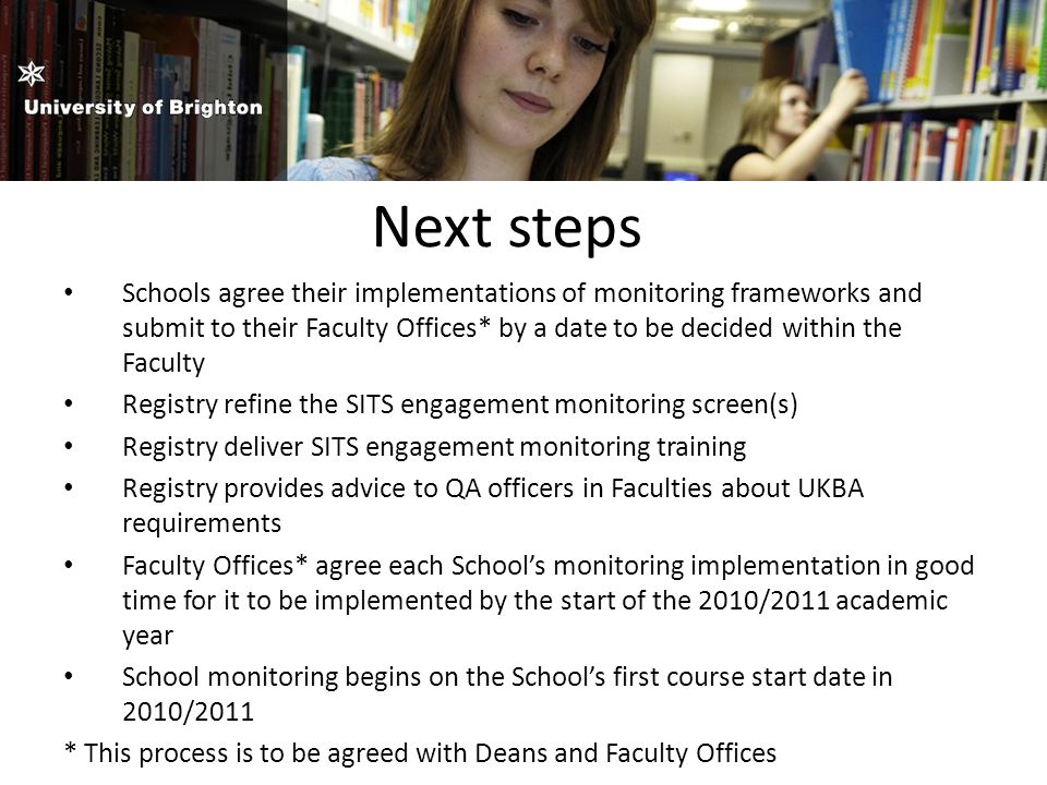 Next steps Schools agree their implementations of monitoring frameworks and submit to their Faculty Offices* by a date to be decided within the Faculty Registry refine the SITS engagement monitoring screen(s) Registry deliver SITS engagement monitoring training Registry provides advice to QA officers in Faculties about UKBA requirements Faculty Offices* agree each School’s monitoring implementation in good time for it to be implemented by the start of the 2010/2011 academic year School monitoring begins on the School’s first course start date in 2010/2011 * This process is to be agreed with Deans and Faculty Offices