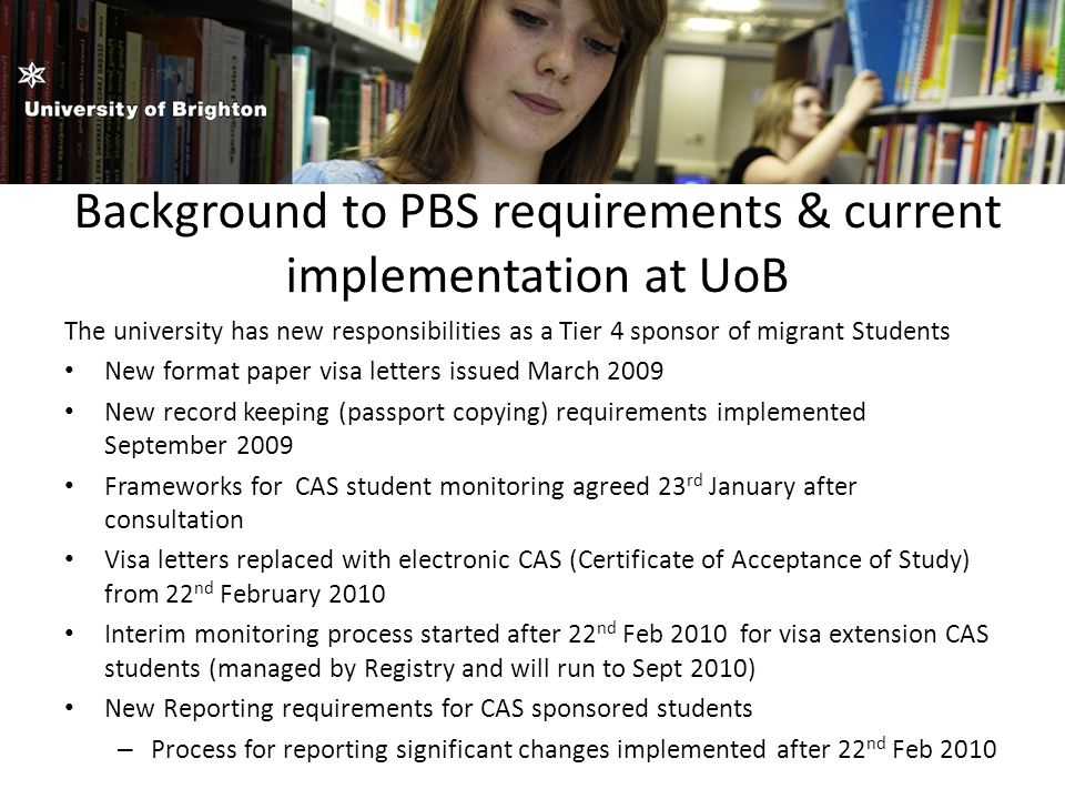Background to PBS requirements & current implementation at UoB The university has new responsibilities as a Tier 4 sponsor of migrant Students New format paper visa letters issued March 2009 New record keeping (passport copying) requirements implemented September 2009 Frameworks for CAS student monitoring agreed 23 rd January after consultation Visa letters replaced with electronic CAS (Certificate of Acceptance of Study) from 22 nd February 2010 Interim monitoring process started after 22 nd Feb 2010 for visa extension CAS students (managed by Registry and will run to Sept 2010) New Reporting requirements for CAS sponsored students – Process for reporting significant changes implemented after 22 nd Feb 2010