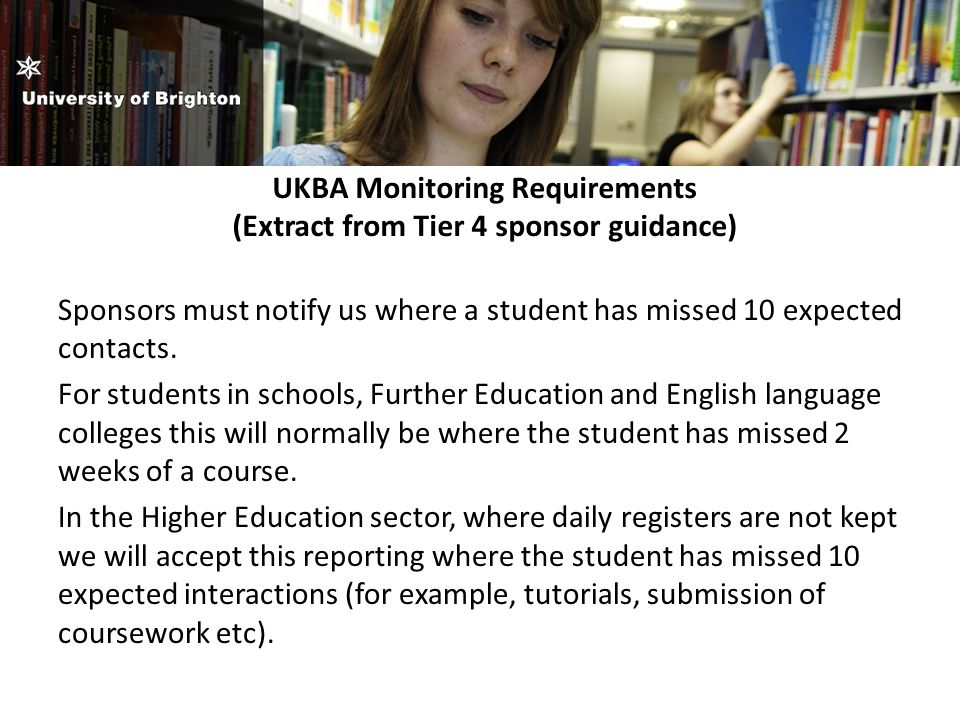 UKBA Monitoring Requirements (Extract from Tier 4 sponsor guidance) Sponsors must notify us where a student has missed 10 expected contacts.
