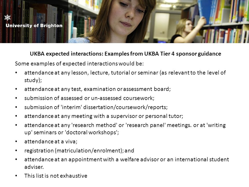 UKBA expected interactions: Examples from UKBA Tier 4 sponsor guidance Some examples of expected interactions would be: attendance at any lesson, lecture, tutorial or seminar (as relevant to the level of study); attendance at any test, examination or assessment board; submission of assessed or un-assessed coursework; submission of interim dissertation/coursework/reports; attendance at any meeting with a supervisor or personal tutor; attendance at any research method or research panel meetings.