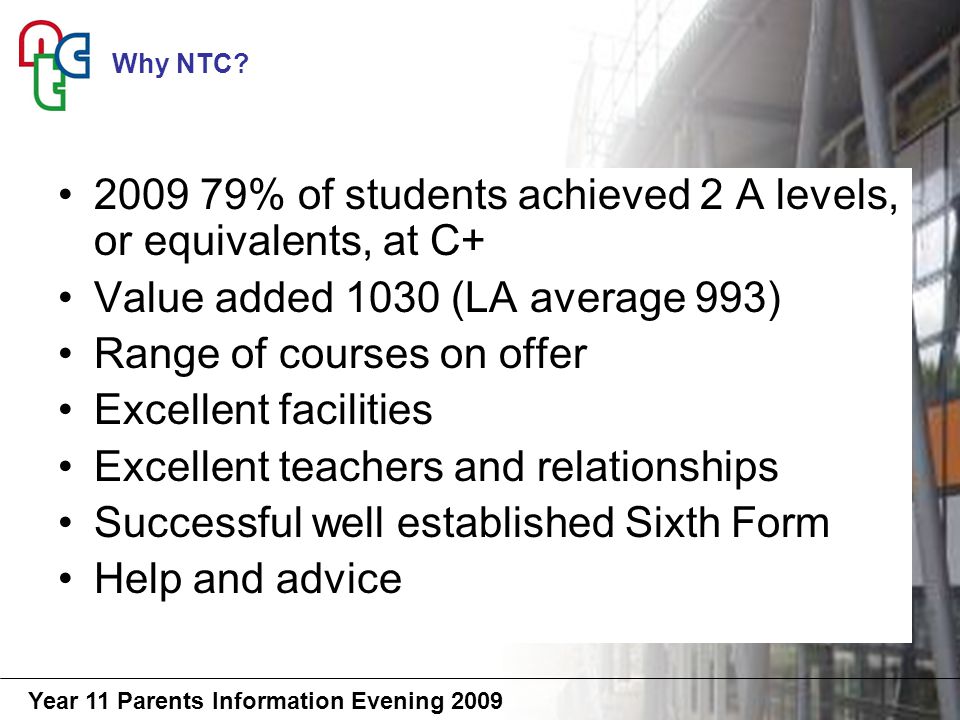 Year 11 Parents Information Evening % of students achieved 2 A levels, or equivalents, at C+ Value added 1030 (LA average 993) Range of courses on offer Excellent facilities Excellent teachers and relationships Successful well established Sixth Form Help and advice Why NTC