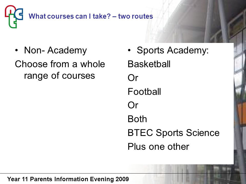 Year 11 Parents Information Evening 2009 Non- Academy Choose from a whole range of courses Sports Academy: Basketball Or Football Or Both BTEC Sports Science Plus one other What courses can I take.
