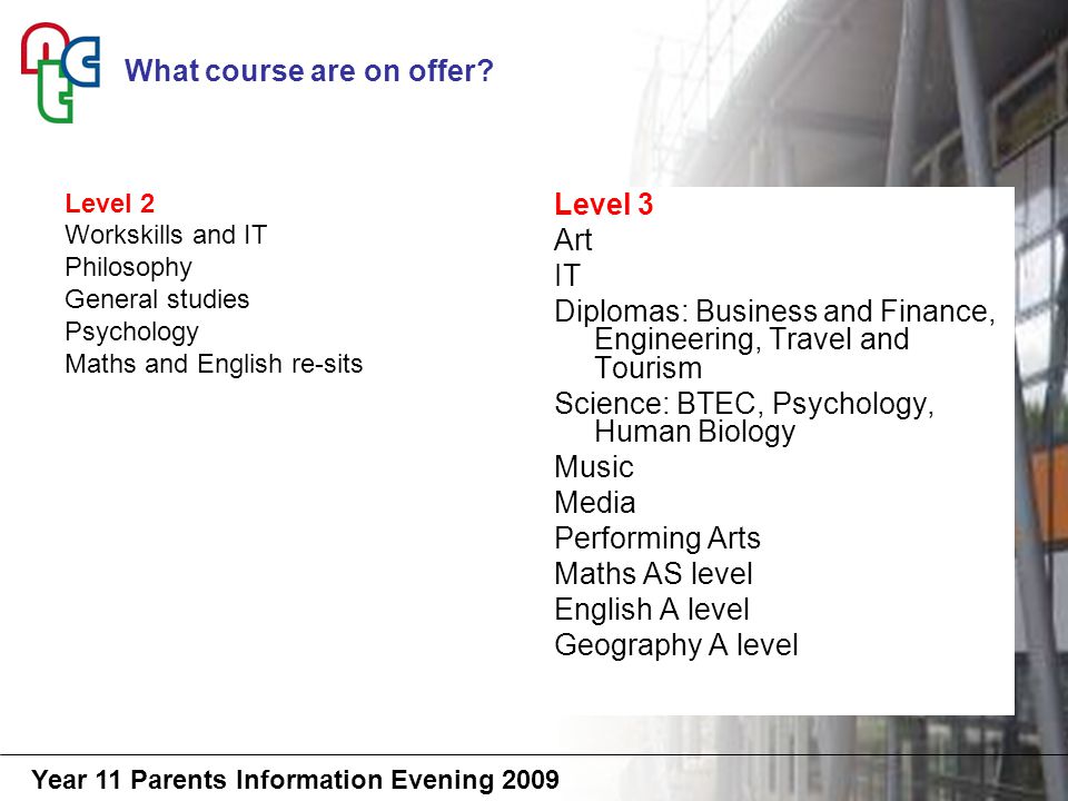 Year 11 Parents Information Evening 2009 Level 2 Workskills and IT Philosophy General studies Psychology Maths and English re-sits Level 3 Art IT Diplomas: Business and Finance, Engineering, Travel and Tourism Science: BTEC, Psychology, Human Biology Music Media Performing Arts Maths AS level English A level Geography A level What course are on offer