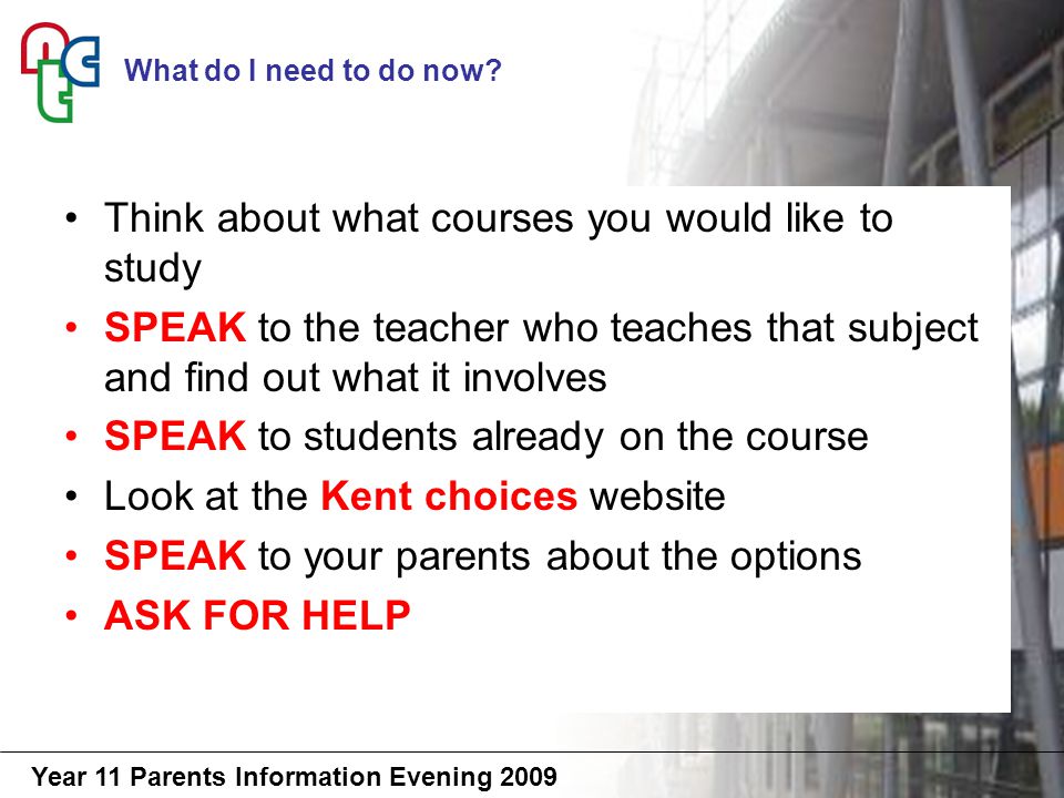 Year 11 Parents Information Evening 2009 Think about what courses you would like to study SPEAK to the teacher who teaches that subject and find out what it involves SPEAK to students already on the course Look at the Kent choices website SPEAK to your parents about the options ASK FOR HELP What do I need to do now