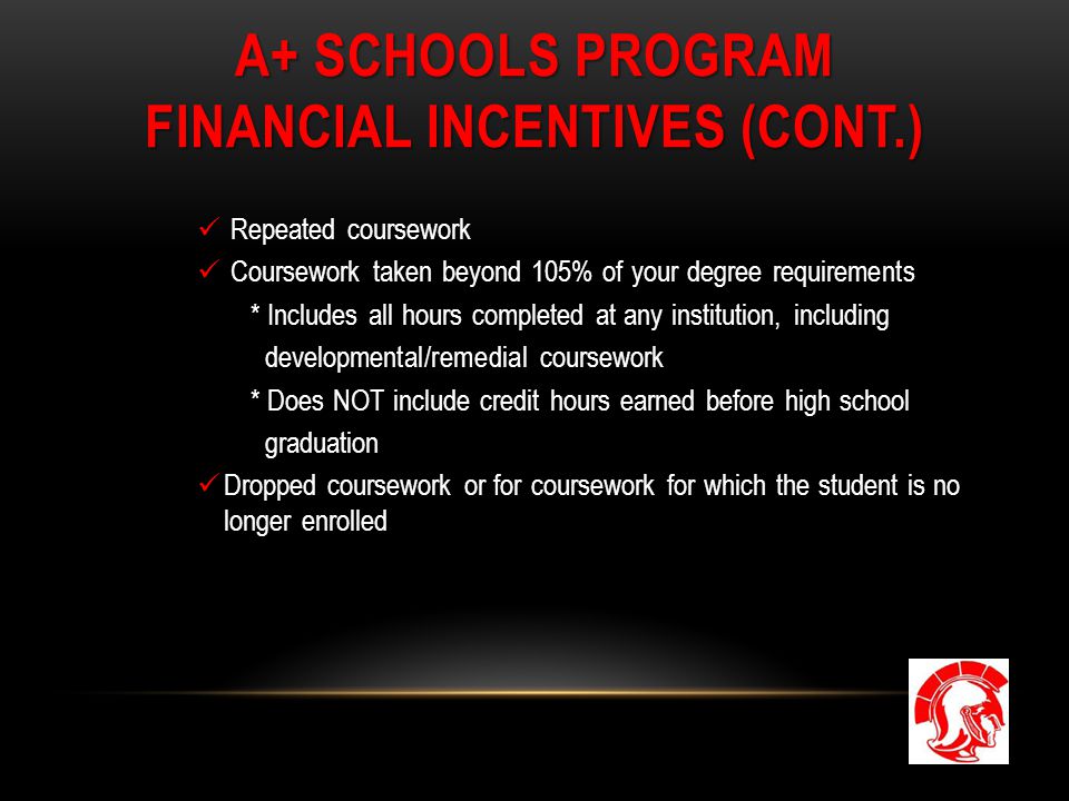 A+ SCHOOLS PROGRAM FINANCIAL INCENTIVES (CONT.) Repeated coursework Coursework taken beyond 105% of your degree requirements * Includes all hours completed at any institution, including developmental/remedial coursework * Does NOT include credit hours earned before high school graduation Dropped coursework or for coursework for which the student is no longer enrolled