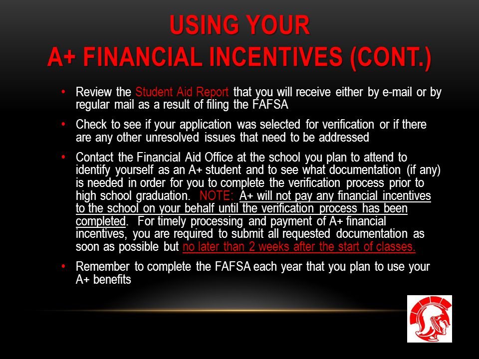 USING YOUR A+ FINANCIAL INCENTIVES (CONT.) Review the Student Aid Report that you will receive either by  or by regular mail as a result of filing the FAFSA Check to see if your application was selected for verification or if there are any other unresolved issues that need to be addressed Contact the Financial Aid Office at the school you plan to attend to identify yourself as an A+ student and to see what documentation (if any) is needed in order for you to complete the verification process prior to high school graduation.