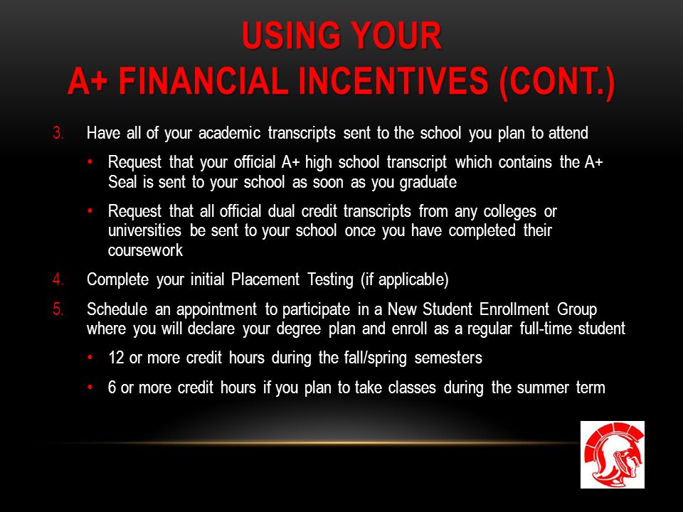 USING YOUR A+ FINANCIAL INCENTIVES (CONT.) 3.Have all of your academic transcripts sent to the school you plan to attend Request that your official A+ high school transcript which contains the A+ Seal is sent to your school as soon as you graduate Request that all official dual credit transcripts from any colleges or universities be sent to your school once you have completed their coursework 4.Complete your initial Placement Testing (if applicable) 5.Schedule an appointment to participate in a New Student Enrollment Group where you will declare your degree plan and enroll as a regular full-time student 12 or more credit hours during the fall/spring semesters 6 or more credit hours if you plan to take classes during the summer term