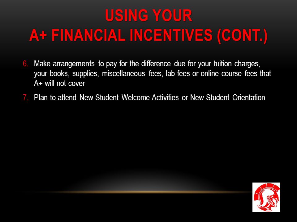 USING YOUR A+ FINANCIAL INCENTIVES (CONT.) 6.Make arrangements to pay for the difference due for your tuition charges, your books, supplies, miscellaneous fees, lab fees or online course fees that A+ will not cover 7.Plan to attend New Student Welcome Activities or New Student Orientation