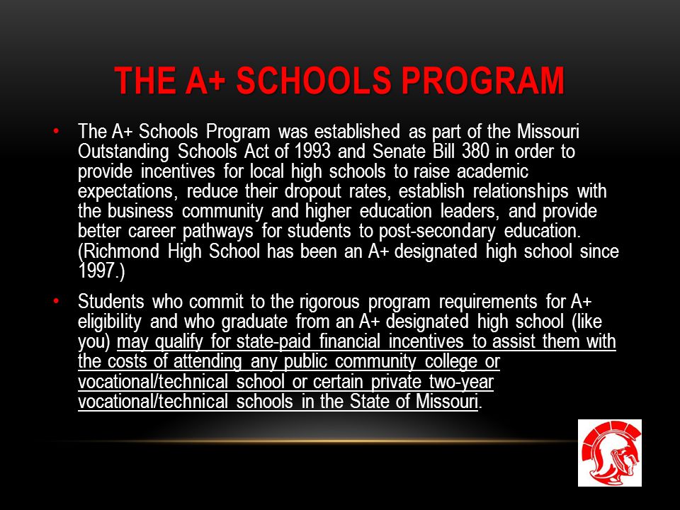 THE A+ SCHOOLS PROGRAM The A+ Schools Program was established as part of the Missouri Outstanding Schools Act of 1993 and Senate Bill 380 in order to provide incentives for local high schools to raise academic expectations, reduce their dropout rates, establish relationships with the business community and higher education leaders, and provide better career pathways for students to post-secondary education.