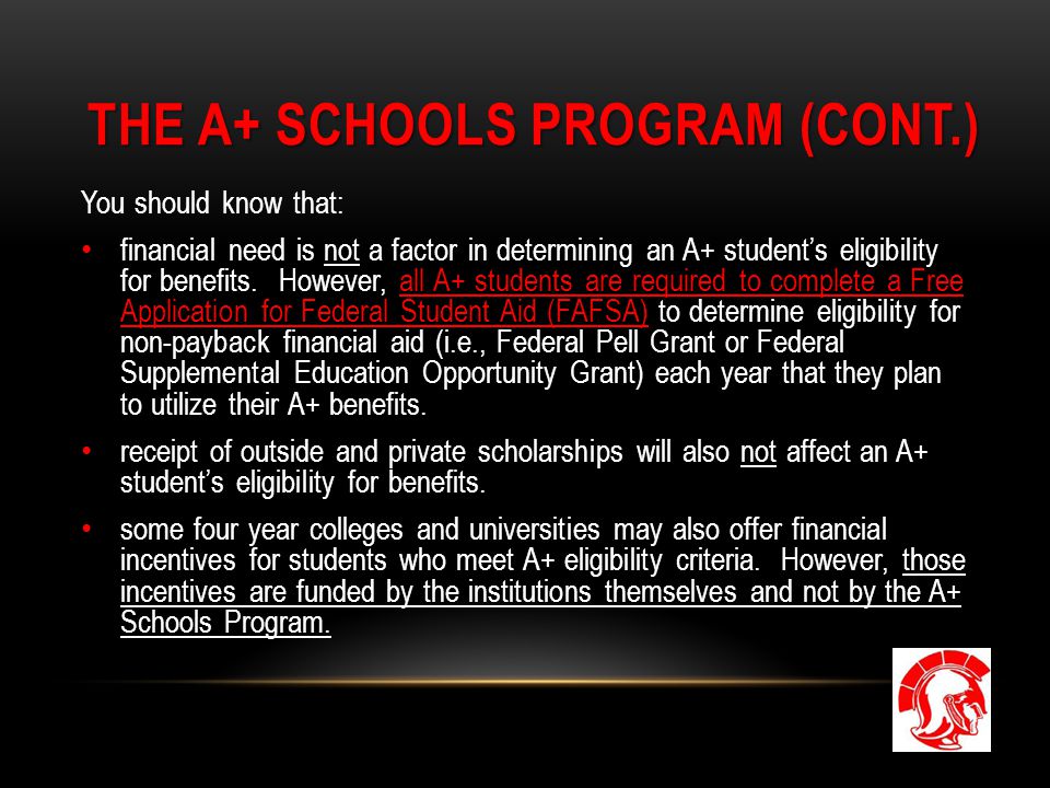 THE A+ SCHOOLS PROGRAM (CONT.) You should know that: financial need is not a factor in determining an A+ student’s eligibility for benefits.