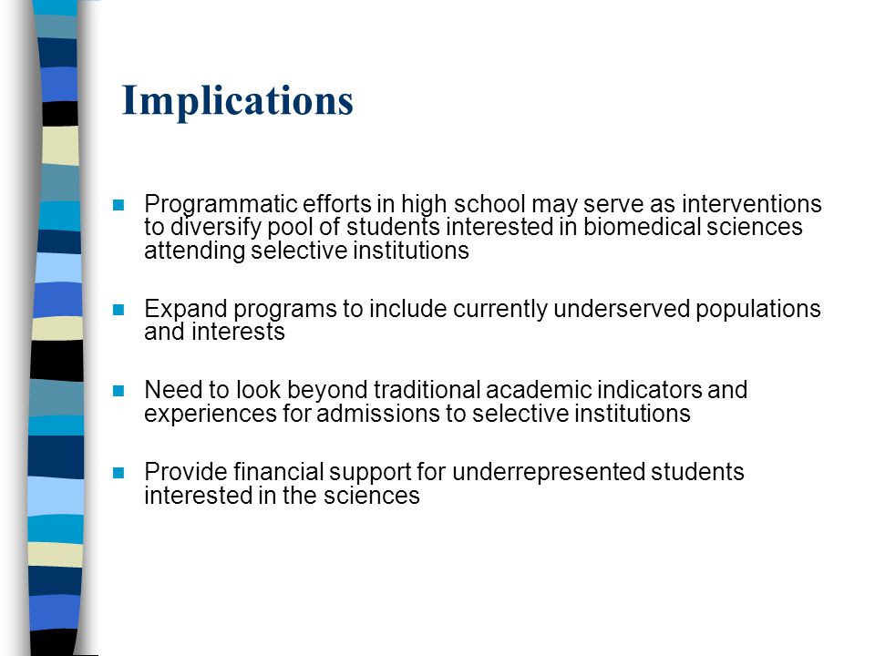 Implications Programmatic efforts in high school may serve as interventions to diversify pool of students interested in biomedical sciences attending selective institutions Expand programs to include currently underserved populations and interests Need to look beyond traditional academic indicators and experiences for admissions to selective institutions Provide financial support for underrepresented students interested in the sciences