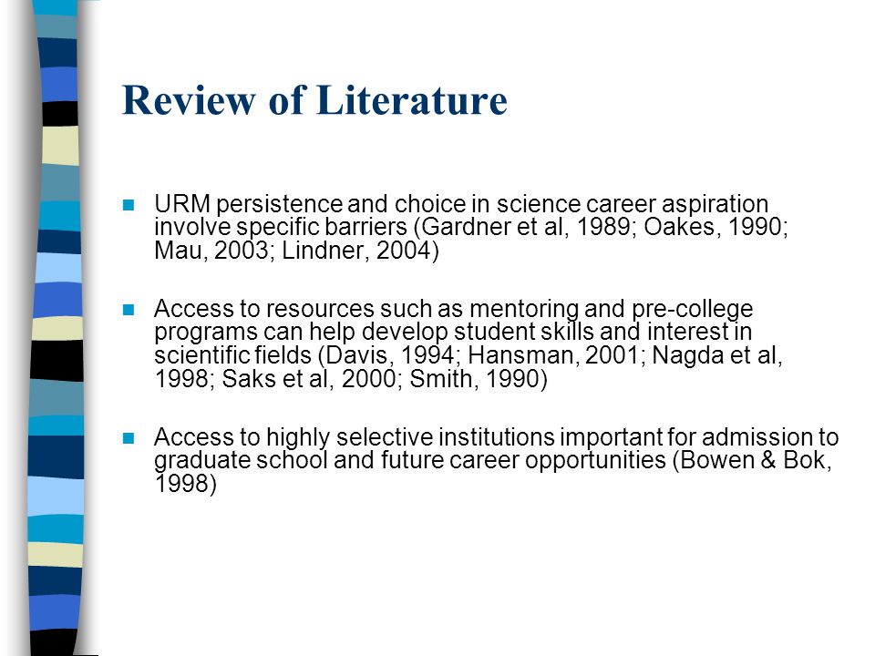 Review of Literature URM persistence and choice in science career aspiration involve specific barriers (Gardner et al, 1989; Oakes, 1990; Mau, 2003; Lindner, 2004) Access to resources such as mentoring and pre-college programs can help develop student skills and interest in scientific fields (Davis, 1994; Hansman, 2001; Nagda et al, 1998; Saks et al, 2000; Smith, 1990) Access to highly selective institutions important for admission to graduate school and future career opportunities (Bowen & Bok, 1998)