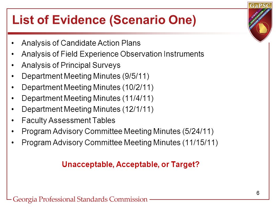 List of Evidence (Scenario One) Analysis of Candidate Action Plans Analysis of Field Experience Observation Instruments Analysis of Principal Surveys Department Meeting Minutes (9/5/11) Department Meeting Minutes (10/2/11) Department Meeting Minutes (11/4/11) Department Meeting Minutes (12/1/11) Faculty Assessment Tables Program Advisory Committee Meeting Minutes (5/24/11) Program Advisory Committee Meeting Minutes (11/15/11) Unacceptable, Acceptable, or Target.