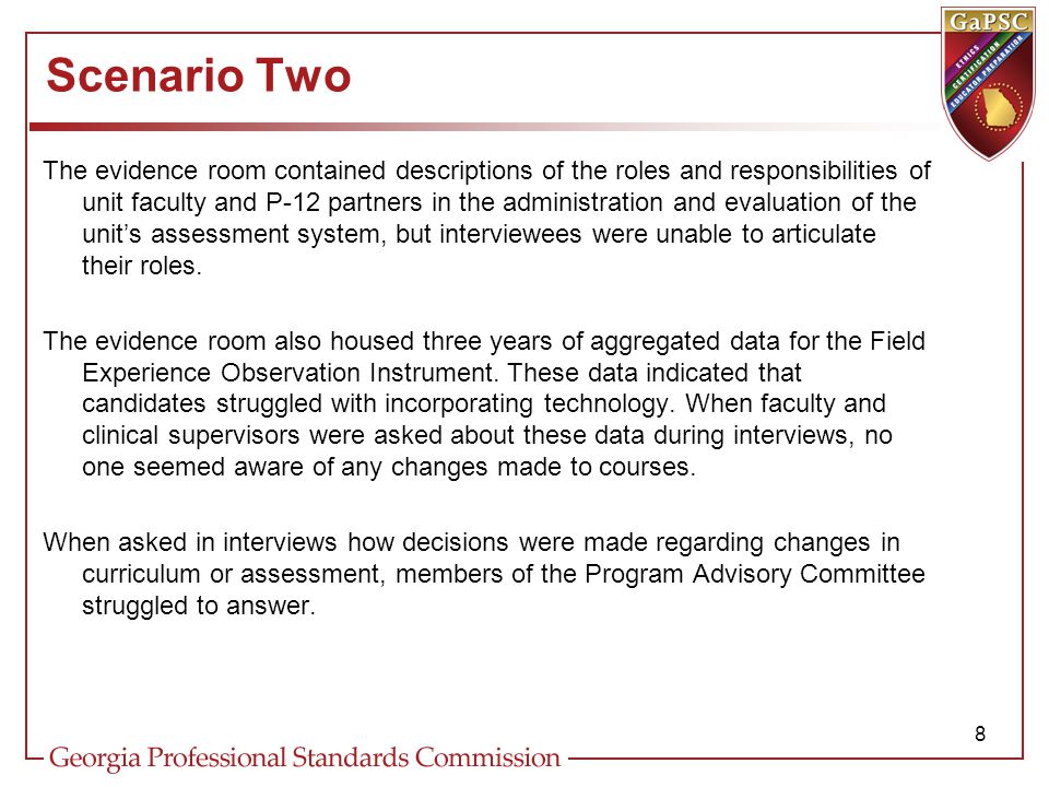 Scenario Two The evidence room contained descriptions of the roles and responsibilities of unit faculty and P-12 partners in the administration and evaluation of the unit’s assessment system, but interviewees were unable to articulate their roles.