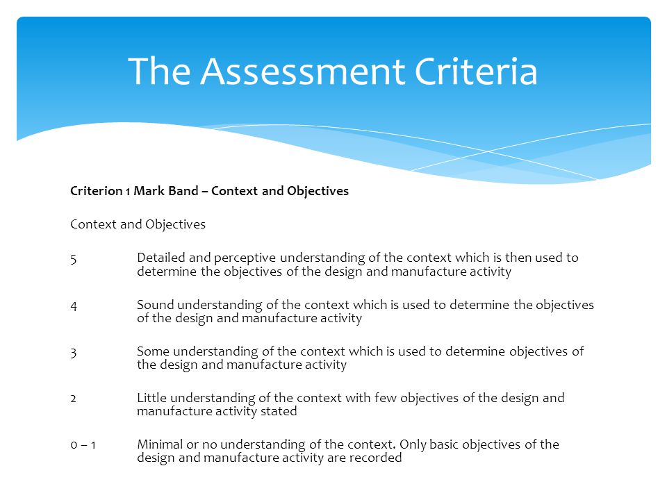Criterion 1 Mark Band – Context and Objectives Context and Objectives 5 Detailed and perceptive understanding of the context which is then used to determine the objectives of the design and manufacture activity 4 Sound understanding of the context which is used to determine the objectives of the design and manufacture activity 3 Some understanding of the context which is used to determine objectives of the design and manufacture activity 2 Little understanding of the context with few objectives of the design and manufacture activity stated 0 – 1 Minimal or no understanding of the context.