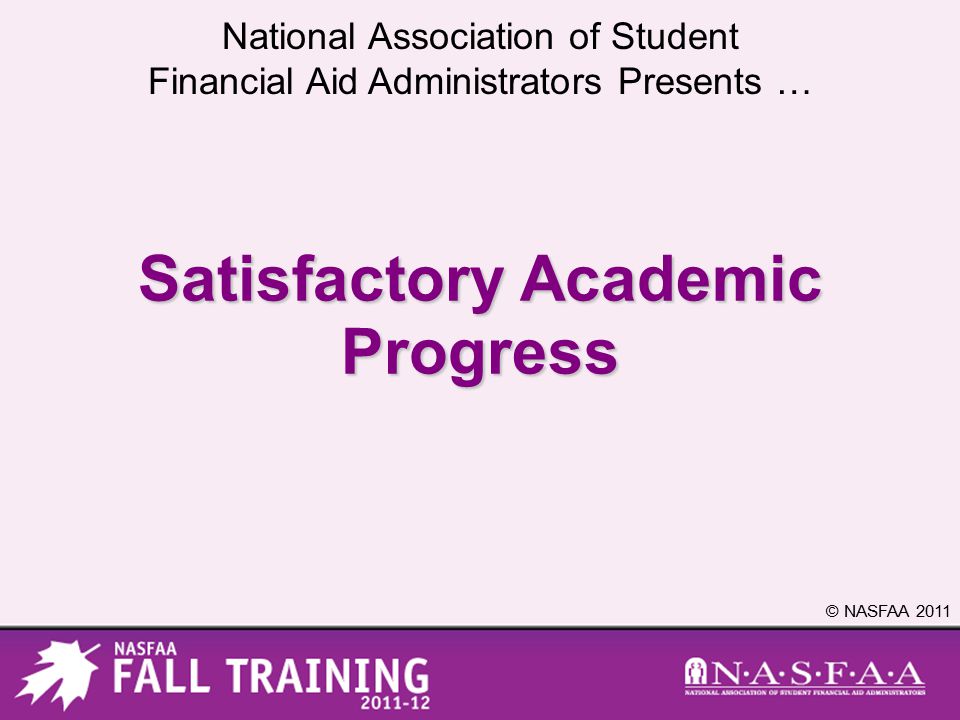 National Association of Student Financial Aid Administrators Presents … © NASFAA 2011 Satisfactory Academic Progress