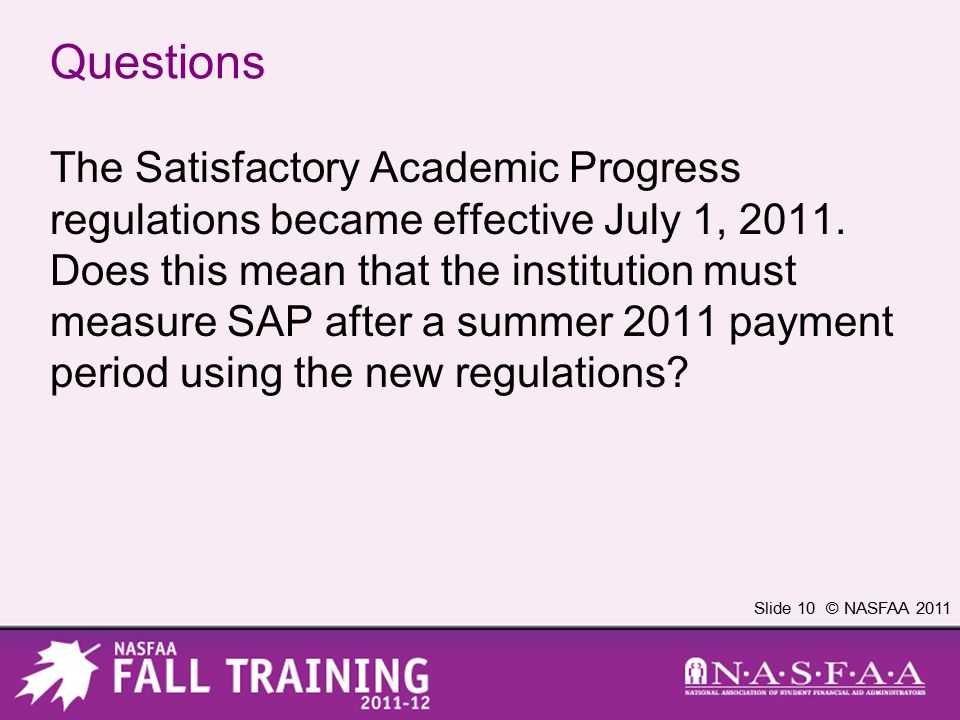 Slide 10 © NASFAA 2011 Questions The Satisfactory Academic Progress regulations became effective July 1, 2011.