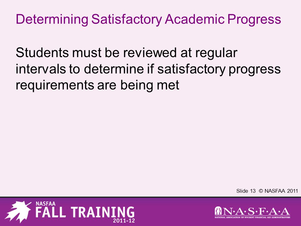 Slide 13 © NASFAA 2011 Determining Satisfactory Academic Progress Students must be reviewed at regular intervals to determine if satisfactory progress requirements are being met
