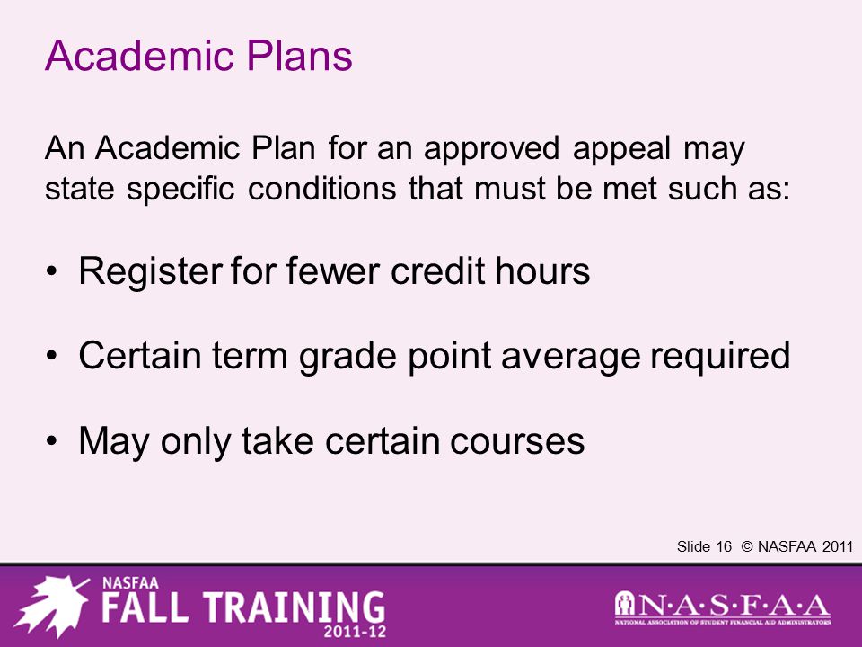 Slide 16 © NASFAA 2011 Academic Plans An Academic Plan for an approved appeal may state specific conditions that must be met such as: Register for fewer credit hours Certain term grade point average required May only take certain courses