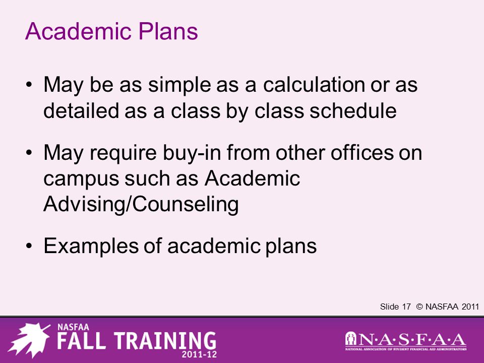 Slide 17 © NASFAA 2011 Academic Plans May be as simple as a calculation or as detailed as a class by class schedule May require buy-in from other offices on campus such as Academic Advising/Counseling Examples of academic plans
