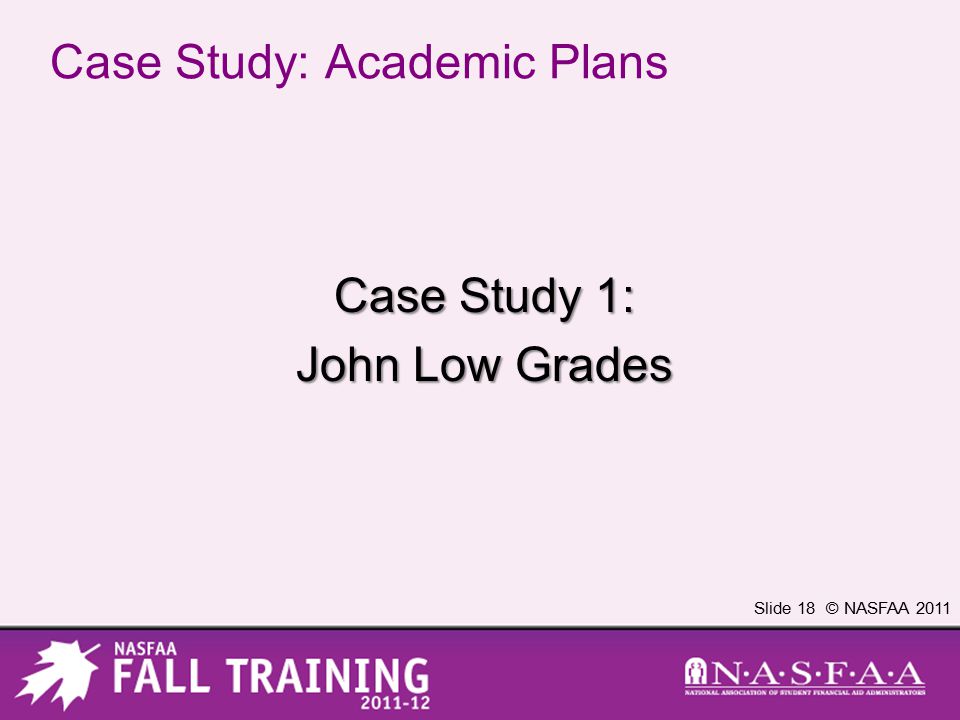 Slide 18 © NASFAA 2011 Case Study: Academic Plans Case Study 1: John Low Grades