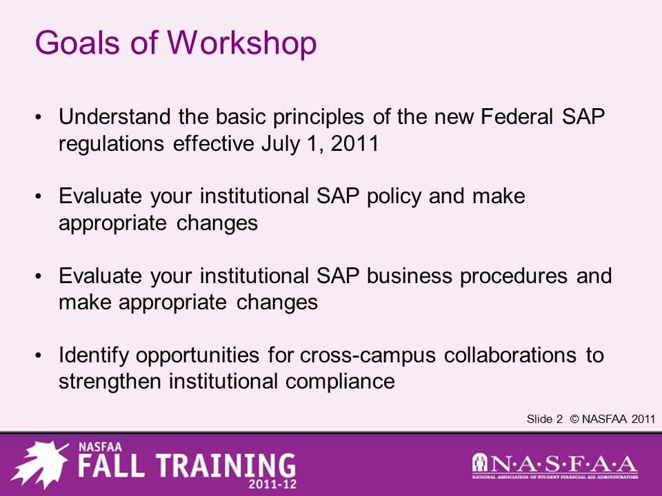 Slide 2 © NASFAA 2011 Goals of Workshop Understand the basic principles of the new Federal SAP regulations effective July 1, 2011 Evaluate your institutional SAP policy and make appropriate changes Evaluate your institutional SAP business procedures and make appropriate changes Identify opportunities for cross-campus collaborations to strengthen institutional compliance