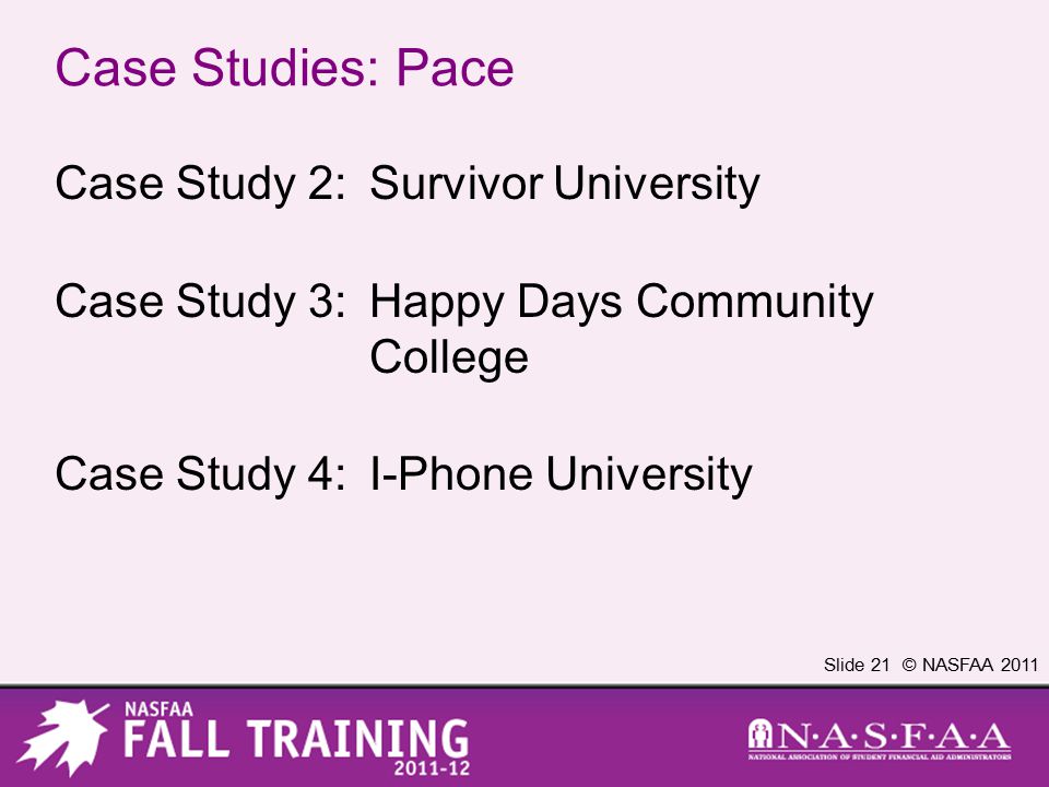 Slide 21 © NASFAA 2011 Case Studies: Pace Case Study 2:Survivor University Case Study 3:Happy Days Community College Case Study 4:I-Phone University