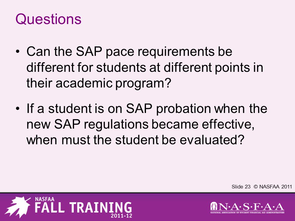 Slide 23 © NASFAA 2011 Questions Can the SAP pace requirements be different for students at different points in their academic program.