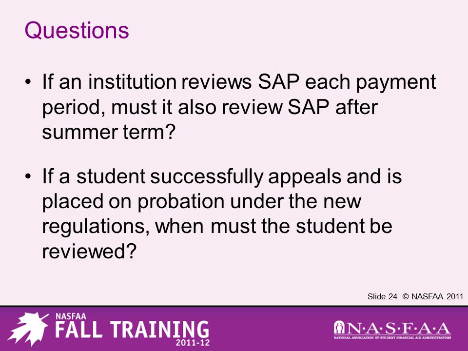 Slide 24 © NASFAA 2011 Questions If an institution reviews SAP each payment period, must it also review SAP after summer term.